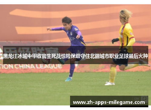 黑龙江冰城中甲收官生死战惊险保级守住北疆城市职业足球最后火种