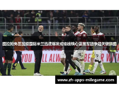 图拉姆免签加盟国际米兰迅速爆发成锋线核心蓝黑军团争冠关键拼图 图拉姆免签加盟国际米兰迅速爆发成锋线核心蓝黑军团争冠关键拼图